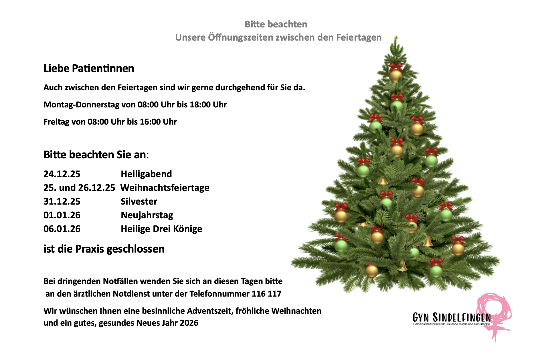 Hinweis zu den Öffnungszeiten über die Feiertage Gyn Sindelfingen: Wir sind zwischen den Feiertagen Montag bis Donnerstag von 08:00 bis 18:00 Uhr und Freitag von 08:00 bis 16:00 Uhr für Sie da. Die Praxis ist an folgenden Tagen geschlossen: 24.12.25 (Heiligabend), 25. und 26.12.25 (Weihnachtsfeiertage), 31.12.25 (Silvester), 01.01.26 (Neujahrstag) sowie 06.01.26 (Heilige Drei Könige). Bei dringenden Notfällen wenden Sie sich bitte an den ärztlichen Notdienst unter Telefonnummer 116 117. Wir wünschen frohe Weihnachten und ein gesundes Jahr 2026.