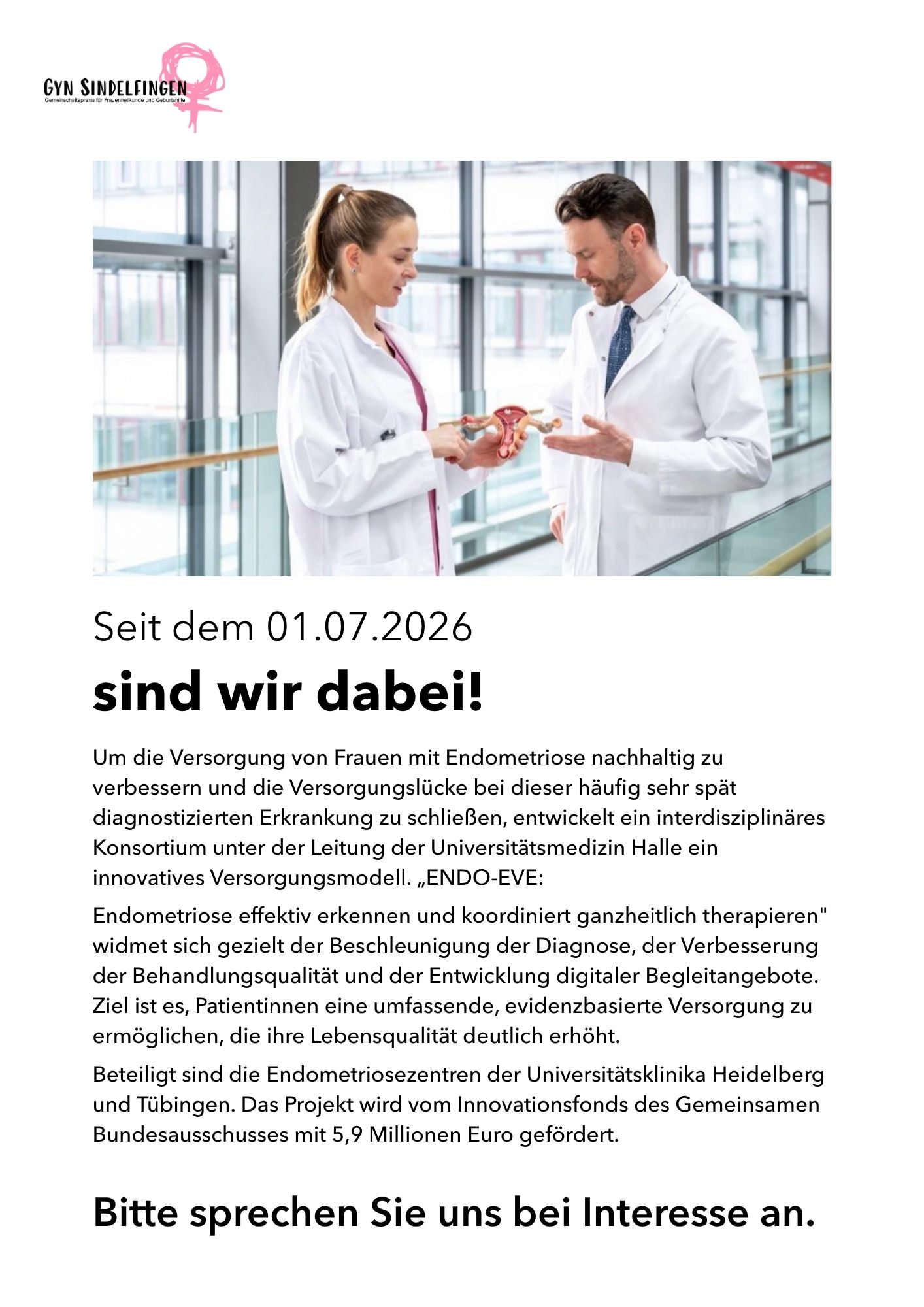 Logo der Praxis Gyn Sindelfingen, Gemeinschaftspraxis für Frauenheilkunde und Geburtshilfe. Foto: Eine Ärztin und ein Arzt im weißen Kittel stehen sich in einem lichtdurchfluteten Gang mit Glasfront gegenüber und betrachten gemeinsam ein anatomisches Modell der Gebärmutter. Darunter der Ankündigungstext: Ab dem 01.07.2026 sind wir dabei! Um die Versorgung von Frauen mit Endometriose nachhaltig zu verbessern und die Versorgungslücke bei dieser häufig sehr spät diagnostizierten Erkrankung zu schließen, entwickelt ein interdisziplinäres Konsortium unter der Leitung der Universitätsmedizin Halle ein innovatives Versorgungsmodell namens ENDO-EVE – Endometriose effektiv erkennen und koordiniert ganzheitlich therapieren. Das Projekt widmet sich der Beschleunigung der Diagnose, der Verbesserung der Behandlungsqualität und der Entwicklung digitaler Begleitangebote, um Patientinnen eine umfassende, evidenzbasierte Versorgung und eine deutlich höhere Lebensqualität zu ermöglichen. Beteiligt sind die Endometriosezentren der Universitätsklinika Heidelberg und Tübingen. Gefördert wird das Projekt vom Innovationsfonds des Gemeinsamen Bundesausschusses mit 5,9 Millionen Euro. Abschließend die Aufforderung: Bitte sprechen Sie uns bei Interesse an.